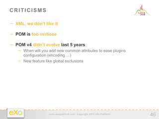 CRITICISMS

−  XML, we don’t like it

−  POM is too verbose

−  POM v4 didn’t evolve last 5 years
   −  When will you add new common attributes to ease plugins
      configuration (encoding …)
   −  New feature like global exclusions




                    www.exoplatform.com - Copyright 2012 eXo Platform
                                                                        46
 