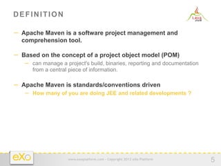 DEFINITION

−  Apache Maven is a software project management and
  comprehension tool.

−  Based on the concept of a project object model (POM)
   −  can manage a project's build, binaries, reporting and documentation
      from a central piece of information.

−  Apache Maven is standards/conventions driven
   −  How many of you are doing JEE and related developments ?




                     www.exoplatform.com - Copyright 2012 eXo Platform
                                                                            5
 