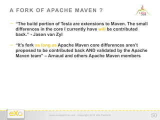 A F O R K O F A PA C H E M AV E N ?

−  “The build portion of Tesla are extensions to Maven. The small
  differences in the core I currently have will be contributed
  back.” - Jason van Zyl

−  “It’s fork as long as Apache Maven core differences aren’t
  proposed to be contributed back AND validated by the Apache
  Maven team” – Arnaud and others Apache Maven members




                  www.exoplatform.com - Copyright 2012 eXo Platform
                                                                      50
 