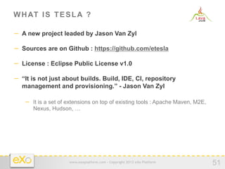 W H AT I S T E S L A ?

−  A new project leaded by Jason Van Zyl

−  Sources are on Github : https://github.com/etesla

−  License : Eclipse Public License v1.0

−  “It is not just about builds. Build, IDE, CI, repository
   management and provisioning.” - Jason Van Zyl

    −  It is a set of extensions on top of existing tools : Apache Maven, M2E,
       Nexus, Hudson, …




                      www.exoplatform.com - Copyright 2012 eXo Platform
                                                                                 51
 