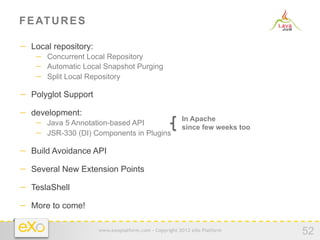 F E AT U R E S

−  Local repository:
    −  Concurrent Local Repository
    −  Automatic Local Snapshot Purging
    −  Split Local Repository

−  Polyglot Support
−  development:
                                                        In Apache
    −  Java 5 Annotation-based API                      since few weeks too
    −  JSR-330 (DI) Components in Plugins

−  Build Avoidance API
−  Several New Extension Points
−  TeslaShell
−  More to come!

                       www.exoplatform.com - Copyright 2012 eXo Platform
                                                                              52
 
