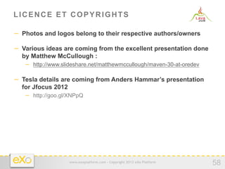 LICENCE ET COPYRIGHTS

−  Photos and logos belong to their respective authors/owners

−  Various ideas are coming from the excellent presentation done
  by Matthew McCullough :
   −  http://www.slideshare.net/matthewmccullough/maven-30-at-oredev

−  Tesla details are coming from Anders Hammar’s presentation
  for Jfocus 2012
   −  http://goo.gl/XNPpQ




                   www.exoplatform.com - Copyright 2012 eXo Platform
                                                                       58
 