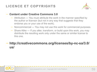 LICENCE ET COPYRIGHTS

−  Content under Creative Commons 3.0
   −  Attribution — You must attribute the work in the manner specified by
      the author or licensor (but not in any way that suggests that they
      endorse you or your use of the work).
   −  Noncommercial — You may not use this work for commercial purposes.
   −  Share Alike — If you alter, transform, or build upon this work, you may
      distribute the resulting work only under the same or similar license to
      this one.


− http://creativecommons.org/licenses/by-nc-sa/3.0/
  us/




                    www.exoplatform.com - Copyright 2012 eXo Platform
                                                                                59
 