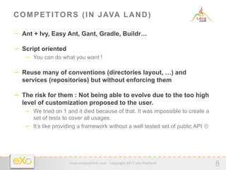 C O M P E T I T O R S ( I N J AVA L A N D )

−  Ant + Ivy, Easy Ant, Gant, Gradle, Buildr…

−  Script oriented
   −  You can do what you want !

−  Reuse many of conventions (directories layout, …) and
  services (repositories) but without enforcing them

−  The risk for them : Not being able to evolve due to the too high
  level of customization proposed to the user.
   −  We tried on 1 and it died because of that. It was impossible to create a
      set of tests to cover all usages.
   −  It’s like providing a framework without a well tested set of public API L




                     www.exoplatform.com - Copyright 2012 eXo Platform
                                                                                   8
 
