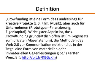 Definition
„Crowfunding ist eine Form des Fundraisings für
kreative Projekte (z.B. Film, Musik), aber auch für
Unternehmen...
