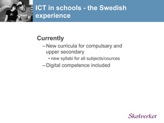 ICT in schools - the Swedish
experience


Currently
  – New curricula for compulsary and
    upper secondary
    • new syllabi for all subjects/cources
  – Digital competence included
 