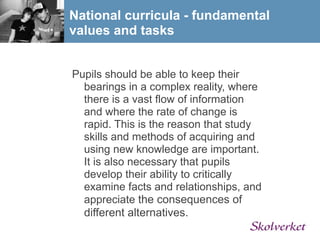 National curricula - fundamental
values and tasks


Pupils should be able to keep their
  bearings in a complex reality, where
  there is a vast flow of information
  and where the rate of change is
  rapid. This is the reason that study
  skills and methods of acquiring and
  using new knowledge are important.
  It is also necessary that pupils
  develop their ability to critically
  examine facts and relationships, and
  appreciate the consequences of
  different alternatives.
 