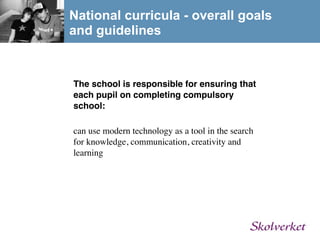 National curricula - overall goals
and guidelines


The school is responsible for ensuring that
each pupil on completing compulsory
school:

can use modern technology as a tool in the search
for knowledge, communication, creativity and
learning
 