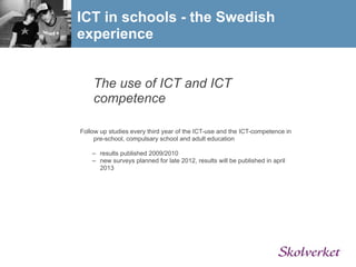 ICT in schools - the Swedish
experience


    The use of ICT and ICT
    competence

Follow up studies every third year of the ICT-use and the ICT-competence in
     pre-school, compulsary school and adult education

    – results published 2009/2010
    – new surveys planned for late 2012, results will be published in april
      2013
 