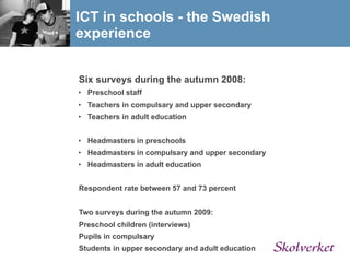 ICT in schools - the Swedish
experience


Six surveys during the autumn 2008:
• Preschool staff
• Teachers in compulsary and upper secondary
• Teachers in adult education


• Headmasters in preschools
• Headmasters in compulsary and upper secondary
• Headmasters in adult education


Respondent rate between 57 and 73 percent


Two surveys during the autumn 2009:
Preschool children (interviews)
Pupils in compulsary
Students in upper secondary and adult education
 