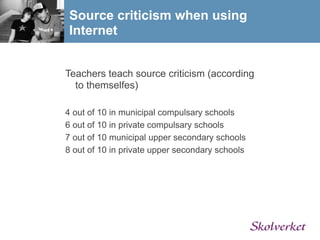 Source criticism when using
 Internet


Teachers teach source criticism (according
  to themselfes)

4 out of 10 in municipal compulsary schools
6 out of 10 in private compulsary schools
7 out of 10 municipal upper secondary schools
8 out of 10 in private upper secondary schools
 