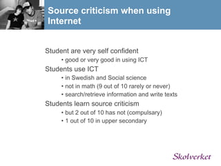 Source criticism when using
Internet


Student are very self confident
     • good or very good in using ICT
Students use ICT
     • in Swedish and Social science
     • not in math (9 out of 10 rarely or never)
     • search/retrieve information and write texts
Students learn source criticism
     • but 2 out of 10 has not (compulsary)
     • 1 out of 10 in upper secondary
 