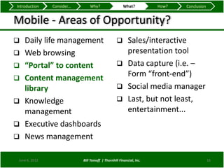 Introduction    Consider...       Why?                   What?          How?   Conclusion


Mobile - Areas of Opportunity?
   Daily life management                            Sales/interactive
   Web browsing                                      presentation tool
   “Portal” to content                              Data capture (i.e. –

   Content management                                Form “front-end”)
    library                                          Social media manager

   Knowledge                                        Last, but not least,
    management                                        entertainment...
   Executive dashboards
   News management

 June 6, 2012                 Bill Tomoff | Thornhill Financial, Inc.                       16
 