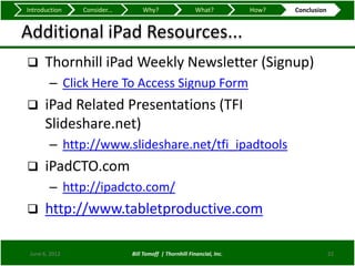 Introduction    Consider...       Why?                   What?          How?   Conclusion


Additional iPad Resources...
     Thornhill iPad Weekly Newsletter (Signup)
        – Click Here To Access Signup Form
     iPad Related Presentations (TFI
      Slideshare.net)
        – http://www.slideshare.net/tfi_ipadtools
     iPadCTO.com
        – http://ipadcto.com/
     http://www.tabletproductive.com

 June 6, 2012                 Bill Tomoff | Thornhill Financial, Inc.                       22
 
