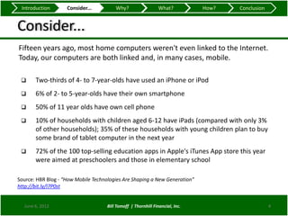 Introduction       Consider...          Why?                   What?          How?   Conclusion


Consider...
Fifteen years ago, most home computers weren't even linked to the Internet.
Today, our computers are both linked and, in many cases, mobile.

      Two-thirds of 4- to 7-year-olds have used an iPhone or iPod
      6% of 2- to 5-year-olds have their own smartphone
      50% of 11 year olds have own cell phone
      10% of households with children aged 6-12 have iPads (compared with only 3%
       of other households); 35% of these households with young children plan to buy
       some brand of tablet computer in the next year
      72% of the 100 top-selling education apps in Apple's iTunes App store this year
       were aimed at preschoolers and those in elementary school

Source: HBR Blog - “How Mobile Technologies Are Shaping a New Generation”
http://bit.ly/I7P0st


  June 6, 2012                       Bill Tomoff | Thornhill Financial, Inc.                       4
 