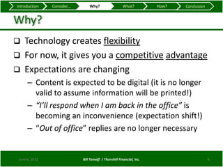 Introduction    Consider...       Why?                   What?          How?   Conclusion


Why?
   Technology creates flexibility
   For now, it gives you a competitive advantage
   Expectations are changing
      – Content is expected to be digital (it is no longer
        valid to assume information will be printed!)
      – “I’ll respond when I am back in the office” is
        becoming an inconvenience (expectation shift!)
      – “Out of office” replies are no longer necessary


 June 6, 2012                 Bill Tomoff | Thornhill Financial, Inc.                       6
 