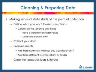 Cleaning & Preparing Data

• Making sense of data starts at the point of collection
   – Define what you want to measure / track
      • Clearly define schema and fields
          – Have a shared meaning for values
          – Data validation on entry

   – Collect your data
   – Examine results
      • Are there common mistakes you could prevent?
      • Are there different interpretations of fields?

   – Close the feedback loop & iterate
 