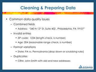 Cleaning & Preparing Data

• Common data quality issues
   – Combined fields
      • Address: “340 N 12th St, Suite 402 , Philadelphia, PA 19107”

   – Invalid entries
      • ZIP code: 1234 (length check, is number)
      • Age: 204 (reasonable range check, is number)

   – Format variations
      • State: PA vs. Pennsylvania (drop down or scrubbing rules)

   – Duplicates
      • CRM: John Smith with old and new addresses
 