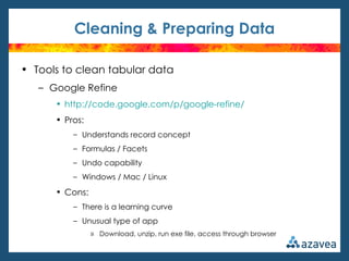 Cleaning & Preparing Data

• Tools to clean tabular data
   – Google Refine
      • http://code.google.com/p/google-refine/
      • Pros:
          – Understands record concept
          – Formulas / Facets
          – Undo capability
          – Windows / Mac / Linux

      • Cons:
          – There is a learning curve
          – Unusual type of app
                » Download, unzip, run exe file, access through browser
 
