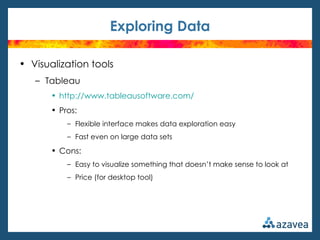 Exploring Data

• Visualization tools
   – Tableau
       • http://www.tableausoftware.com/
       • Pros:
           – Flexible interface makes data exploration easy
           – Fast even on large data sets

       • Cons:
           – Easy to visualize something that doesn’t make sense to look at
           – Price (for desktop tool)
 