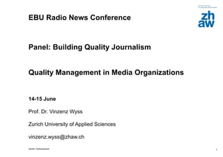 EBU Radio News Conference


Panel: Building Quality Journalism


Quality Management in Media Organizations


14-15 June

Prof. Dr. Vinzenz Wyss

Zurich University of Applied Sciences

vinzenz.wyss@zhaw.ch

Zürcher Fachhochschule                      1
 