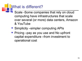 15
What is different?
 Scale -Some companies that rely on cloud
computing have infrastructures that scale
over several (or more) data centers, Amazon
& YouTube
 Simplicity –simpler computing APIs
 Pricing –pay as you use and No upfront
capital expenditure –from investment to
operational cost
 
