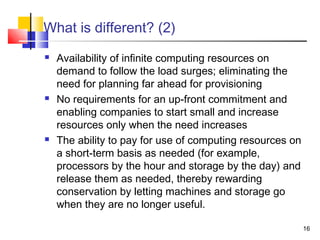 16
What is different? (2)
 Availability of infinite computing resources on
demand to follow the load surges; eliminating the
need for planning far ahead for provisioning
 No requirements for an up-front commitment and
enabling companies to start small and increase
resources only when the need increases
 The ability to pay for use of computing resources on
a short-term basis as needed (for example,
processors by the hour and storage by the day) and
release them as needed, thereby rewarding
conservation by letting machines and storage go
when they are no longer useful.
 