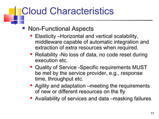 17
Cloud Characteristics
 Non-Functional Aspects
 Elasticity –Horizontal and vertical scalability,
middleware capable of automatic integration and
extraction of extra resources when required.
 Reliability -No loss of data, no code reset during
execution etc.
 Quality of Service -Specific requirements MUST
be met by the service provider, e.g., response
time, throughput etc.
 Agility and adaptation –meeting the requirements
of new or different resources on the fly
 Availability of services and data –masking failures
 