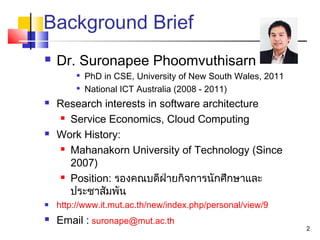 Background Brief
 Dr. Suronapee Phoomvuthisarn

PhD in CSE, University of New South Wales, 2011

National ICT Australia (2008 - 2011)
 Research interests in software architecture
 Service Economics, Cloud Computing
 Work History:
 Mahanakorn University of Technology (Since
2007)
 Position: รองคณบดีฝ่ายกิจการนักศึกษาและ
ประชาสัมพัน
 http://www.it.mut.ac.th/new/index.php/personal/view/9
 Email : suronape@mut.ac.th
2
 