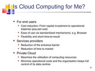 21
Is Cloud Computing for Me?
 For end users
 Cost reduction: From capital investment to operational
expense (pay-per-use)
 Ease of use via standardized mechanisms, e.g. Browser
 Flexibility and short time-to-result
 Services providers
 Reduction of the entrance barrier
 Reduction of time to market
 Private Cloud
 Maximize the utilisation of computing resources
 Minimize operational costs and the organisation keeps full
control of its data centres
 