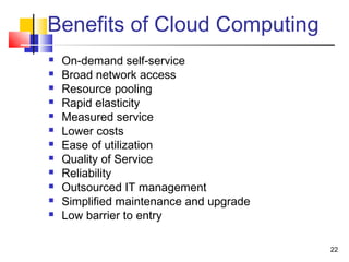 22
Benefits of Cloud Computing
 On-demand self-service
 Broad network access
 Resource pooling
 Rapid elasticity
 Measured service
 Lower costs
 Ease of utilization
 Quality of Service
 Reliability
 Outsourced IT management
 Simplified maintenance and upgrade
 Low barrier to entry
 