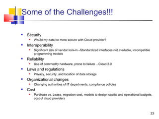 23
Some of the Challenges!!!
 Security
 Would my data be more secure with Cloud provider?
 Interoperability
 Significant risk of vendor lock-in –Standardized interfaces not available, incompatible
programming models
 Reliability
 Use of commodity hardware, prone to failure ...Cloud 2.0
 Laws and regulations
 Privacy, security, and location of data storage
 Organizational changes
 Changing authorities of IT departments, compliance policies
 Cost
 Purchase vs. Lease, migration cost, models to design capital and operational budgets,
cost of cloud providers
 