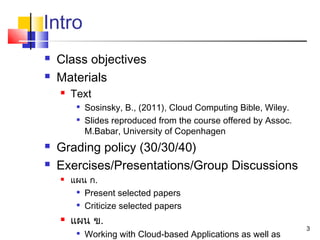 3
Intro
 Class objectives
 Materials
 Text

Sosinsky, B., (2011), Cloud Computing Bible, Wiley.

Slides reproduced from the course offered by Assoc.
M.Babar, University of Copenhagen
 Grading policy (30/30/40)
 Exercises/Presentations/Group Discussions
 แผน ก.

Present selected papers

Criticize selected papers
 แผน ข.

Working with Cloud-based Applications as well as
 