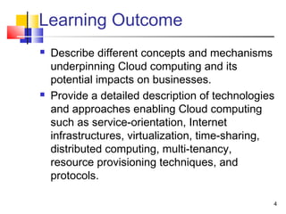 Learning Outcome
 Describe different concepts and mechanisms
underpinning Cloud computing and its
potential impacts on businesses.
 Provide a detailed description of technologies
and approaches enabling Cloud computing
such as service-orientation, Internet
infrastructures, virtualization, time-sharing,
distributed computing, multi-tenancy,
resource provisioning techniques, and
protocols.
4
 