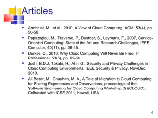 Articles
 Armbrust, M., et al., 2010, A View of Cloud Computing, ACM, 53(4), pp.
50-58.
 Papazoglou, M., Traverso, P., Dustdar, S., Leymann, F., 2007, Service-
Oriented Computing: State of the Art and Research Challenges, IEEE
Computer, 40(11), pp. 38-45.
 Durkee, D., 2010, Why Cloud Computing Will Never Be Free, IT
Professional, 53(5), pp. 62-69.
 Joshi, B.D.J, Takabi, H., Ahn, G., Security and Privacy Challenges in
Cloud Computing Environments, IEEE Security & Privacy, Nov/Dec,
2010.
 Ali Babar, M., Chauhan, M. A., A Tale of Migration to Cloud Computing
for Sharing Experiences and Observations, proceedings of the
Software Engineering for Cloud Computing Workshop (SECLOUD),
Collocated with ICSE 2011, Hawaii, USA.
6
 