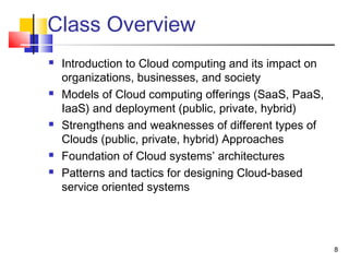 Class Overview
 Introduction to Cloud computing and its impact on
organizations, businesses, and society
 Models of Cloud computing offerings (SaaS, PaaS,
IaaS) and deployment (public, private, hybrid)
 Strengthens and weaknesses of different types of
Clouds (public, private, hybrid) Approaches
 Foundation of Cloud systems’ architectures
 Patterns and tactics for designing Cloud-based
service oriented systems
8
 