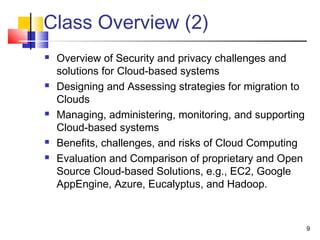 Class Overview (2)
 Overview of Security and privacy challenges and
solutions for Cloud-based systems
 Designing and Assessing strategies for migration to
Clouds
 Managing, administering, monitoring, and supporting
Cloud-based systems
 Benefits, challenges, and risks of Cloud Computing
 Evaluation and Comparison of proprietary and Open
Source Cloud-based Solutions, e.g., EC2, Google
AppEngine, Azure, Eucalyptus, and Hadoop.
9
 