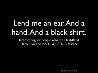 Lend me an ear. And a
hand. And a black shirt.
  Interpreting for people who are Deaf-Blind
   Daniel Greene, BA, CI & CT, NIC Master




                      1        © Daniel Greene 2012
 