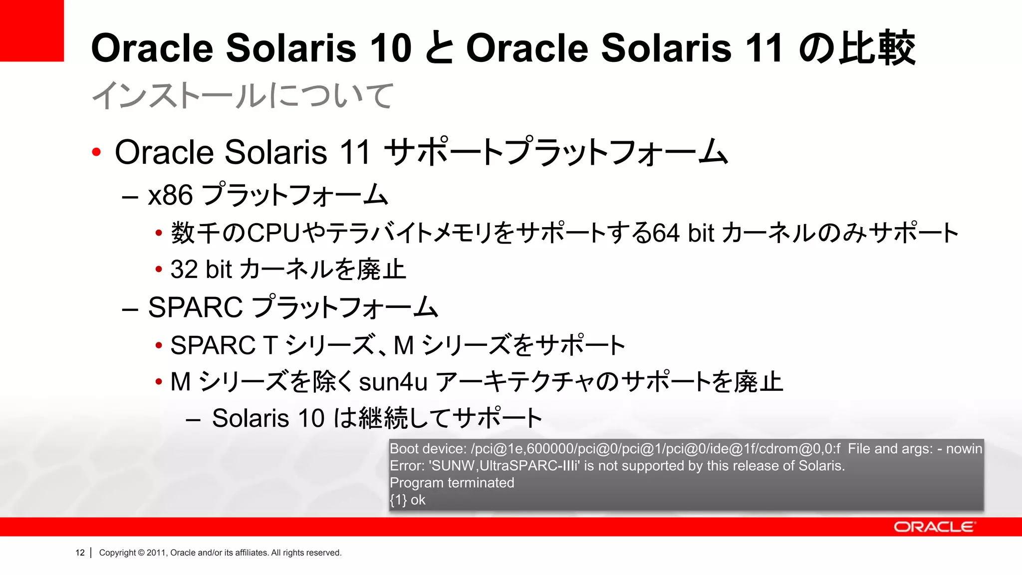 Oracle Solaris 10 と Oracle Solaris 11 の比較
     インストールについて
     • Oracle Solaris 11 サポートプラットフォーム
               – x86 プラットフォーム
                        • 数千のCPUやテラバイトメモリをサポートする64 bit カーネルのみサポート
                        • 32 bit カーネルを廃止
               – SPARC プラットフォーム
                        • SPARC T シリーズ、M シリーズをサポート
                        • M シリーズを除く sun4u アーキテクチャのサポートを廃止
                           – Solaris 10 は継続してサポート
                                                                                Boot device: /pci@1e,600000/pci@0/pci@1/pci@0/ide@1f/cdrom@0,0:f File and args: - nowin
                                                                                Error: 'SUNW,UltraSPARC-IIIi' is not supported by this release of Solaris.
                                                                                Program terminated
                                                                                {1} ok


12   |   Copyright © 2011, Oracle and/or its affiliates. All rights reserved.
 