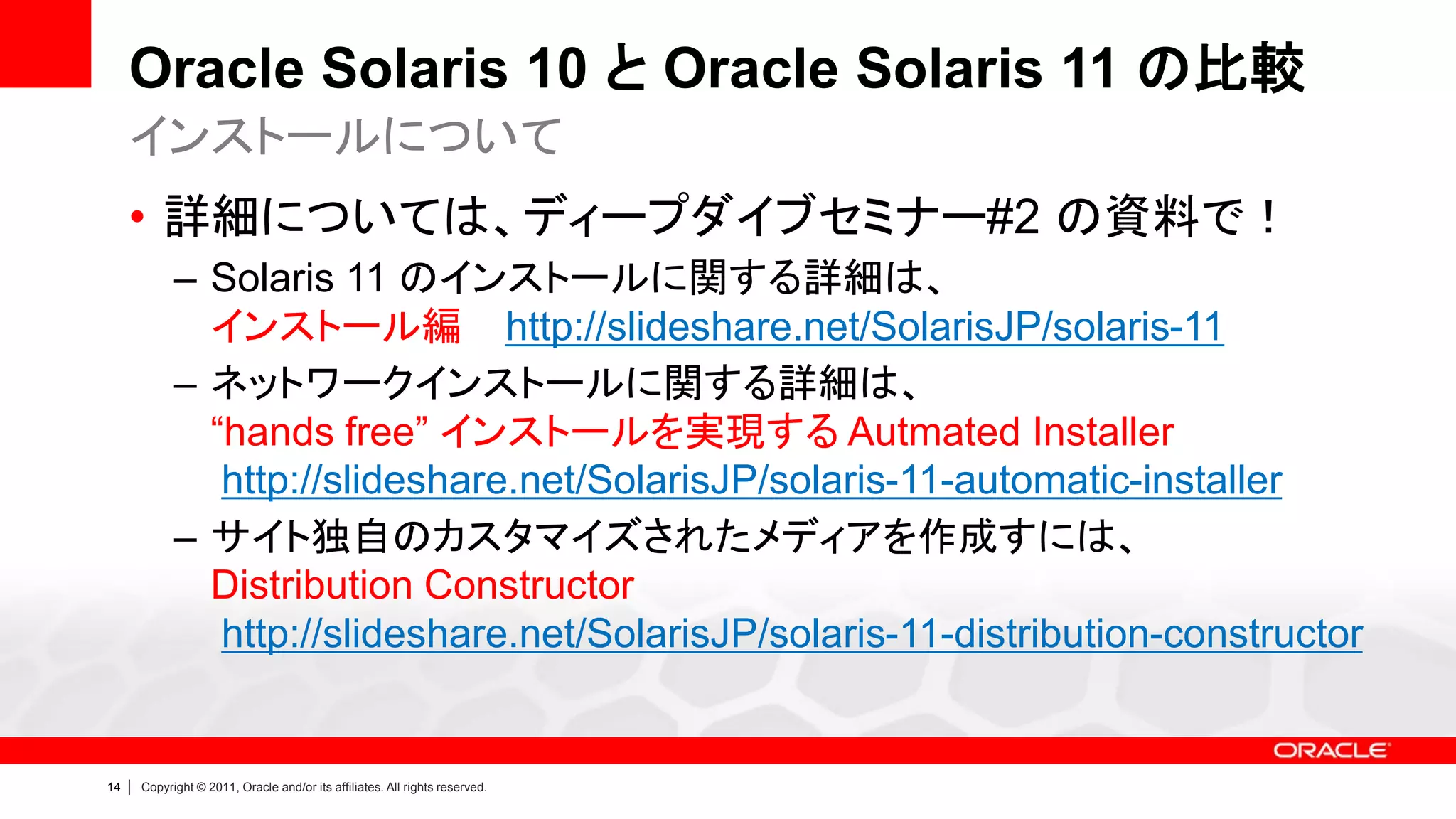 Oracle Solaris 10 と Oracle Solaris 11 の比較
     インストールについて
     • 詳細については、ディープダイブセミナー#2 の資料で！
               – Solaris 11 のインストールに関する詳細は、
                 インストール編 http://slideshare.net/SolarisJP/solaris-11
               – ネットワークインストールに関する詳細は、
                 “hands free” インストールを実現する Autmated Installer
                  http://slideshare.net/SolarisJP/solaris-11-automatic-installer
               – サイト独自のカスタマイズされたメディアを作成すには、
                 Distribution Constructor
                  http://slideshare.net/SolarisJP/solaris-11-distribution-constructor


14   |   Copyright © 2011, Oracle and/or its affiliates. All rights reserved.
 