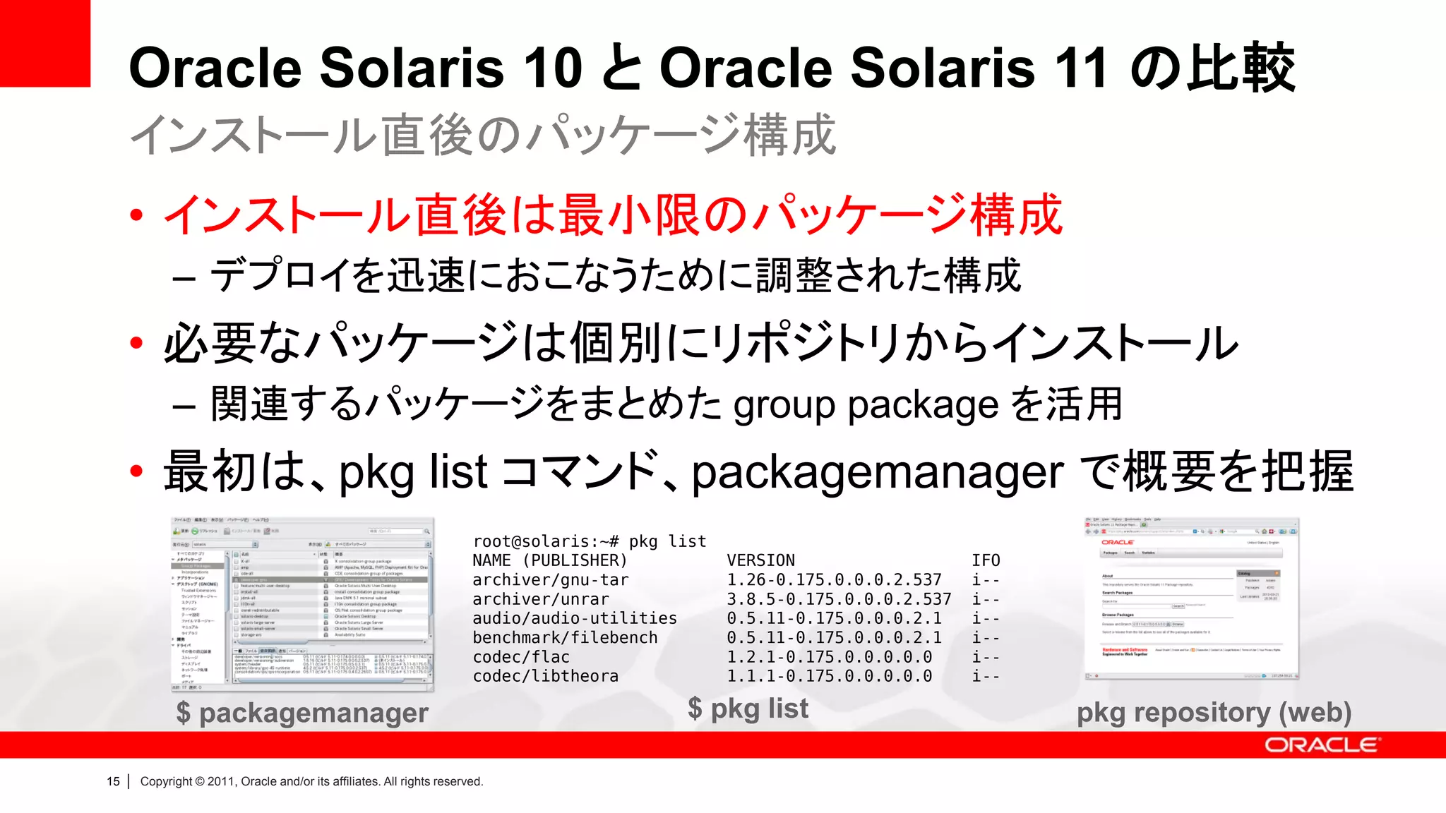 Oracle Solaris 10 と Oracle Solaris 11 の比較
     インストール直後のパッケージ構成
     • インストール直後は最小限のパッケージ構成
               – デプロイを迅速におこなうために調整された構成
     • 必要なパッケージは個別にリポジトリからインストール
               – 関連するパッケージをまとめた group package を活用
     • 最初は、pkg list コマンド、packagemanager で概要を把握
                                                                          root@solaris:~# pkg list
                                                                          NAME (PUBLISHER)           VERSION                   IFO
                                                                          archiver/gnu-tar           1.26-0.175.0.0.0.2.537    i--
                                                                          archiver/unrar             3.8.5-0.175.0.0.0.2.537   i--
                                                                          audio/audio-utilities      0.5.11-0.175.0.0.0.2.1    i--
                                                                          benchmark/filebench        0.5.11-0.175.0.0.0.2.1    i--
                                                                          codec/flac                 1.2.1-0.175.0.0.0.0.0     i--
                                                                          codec/libtheora            1.1.1-0.175.0.0.0.0.0     i--

               $ packagemanager                                                                $ pkg list                            pkg repository (web)

15   |   Copyright © 2011, Oracle and/or its affiliates. All rights reserved.
 