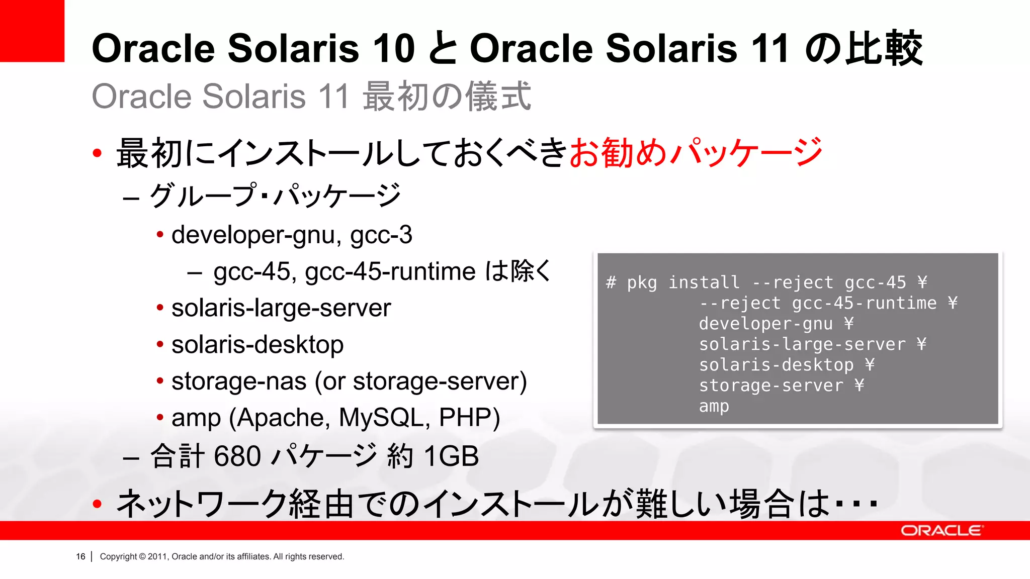Oracle Solaris 10 と Oracle Solaris 11 の比較
     Oracle Solaris 11 最初の儀式
     • 最初にインストールしておくべきお勧めパッケージ
               – グループ・パッケージ
                        • developer-gnu, gcc-3
                           – gcc-45, gcc-45-runtime は除く                         # pkg install --reject gcc-45 ¥
                        • solaris-large-server                                           --reject gcc-45-runtime ¥
                                                                                         developer-gnu ¥
                        • solaris-desktop                                                solaris-large-server ¥
                                                                                         solaris-desktop ¥
                        • storage-nas (or storage-server)                                storage-server ¥
                                                                                         amp
                        • amp (Apache, MySQL, PHP)
               – 合計 680 パケージ 約 1GB
     • ネットワーク経由でのインストールが難しい場合は・・・
16   |   Copyright © 2011, Oracle and/or its affiliates. All rights reserved.
 