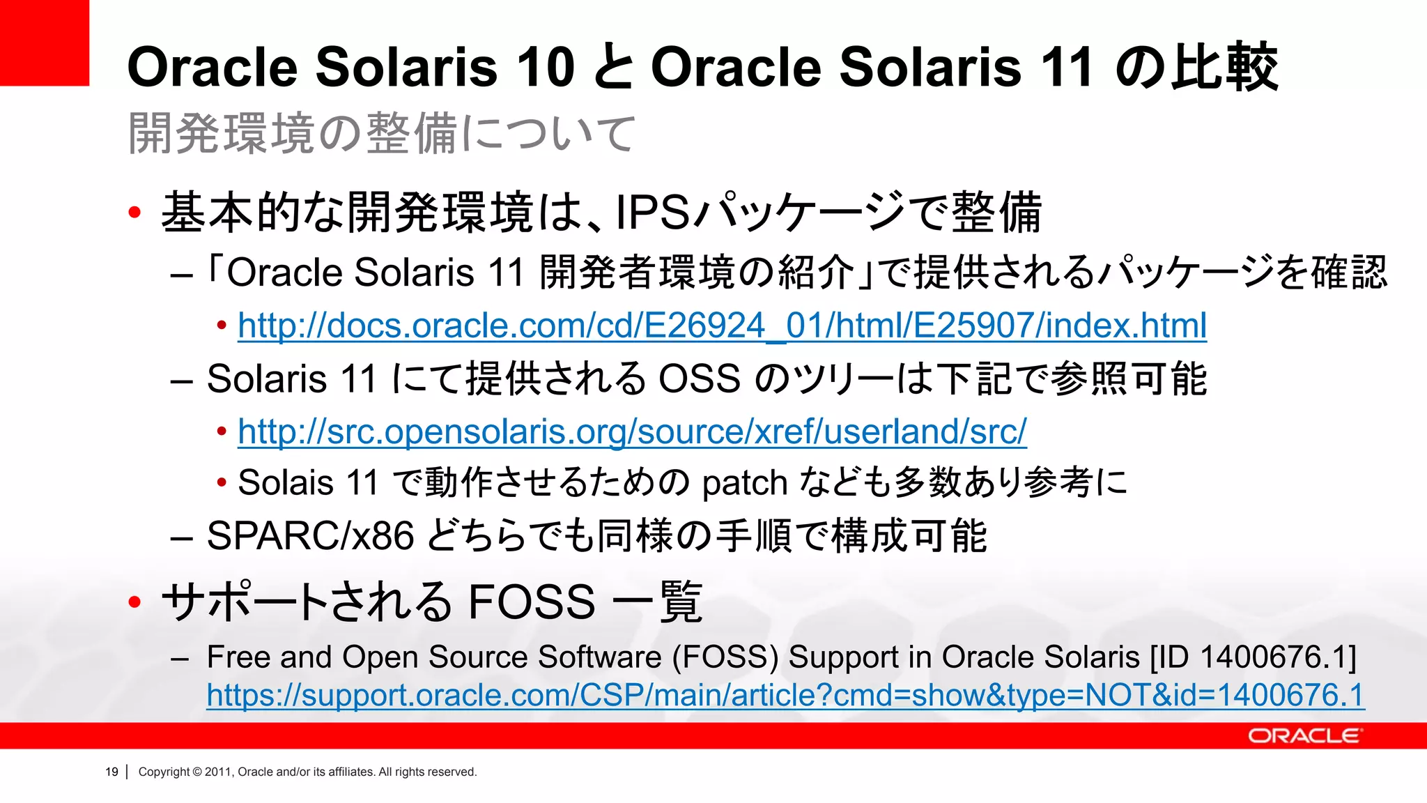 Oracle Solaris 10 と Oracle Solaris 11 の比較
     開発環境の整備について
     • 基本的な開発環境は、IPSパッケージで整備
               – 「Oracle Solaris 11 開発者環境の紹介」で提供されるパッケージを確認
                        • http://docs.oracle.com/cd/E26924_01/html/E25907/index.html
               – Solaris 11 にて提供される OSS のツリーは下記で参照可能
                        • http://src.opensolaris.org/source/xref/userland/src/
                        • Solais 11 で動作させるための patch なども多数あり参考に
               – SPARC/x86 どちらでも同様の手順で構成可能
     • サポートされる FOSS 一覧
               – Free and Open Source Software (FOSS) Support in Oracle Solaris [ID 1400676.1]
                 https://support.oracle.com/CSP/main/article?cmd=show&type=NOT&id=1400676.1

19   |   Copyright © 2011, Oracle and/or its affiliates. All rights reserved.
 