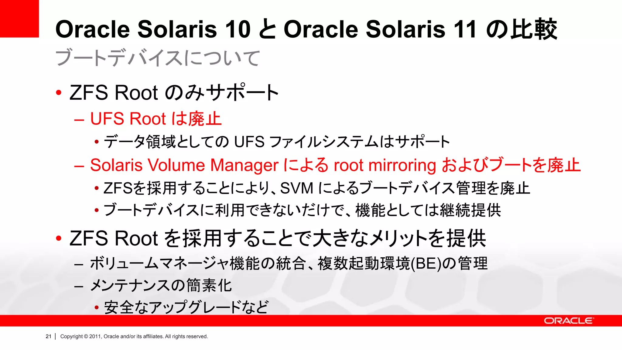 Oracle Solaris 10 と Oracle Solaris 11 の比較
     ブートデバイスについて
     • ZFS Root のみサポート
               – UFS Root は廃止
                        • データ領域としての UFS ファイルシステムはサポート
               – Solaris Volume Manager による root mirroring およびブートを廃止
                        • ZFSを採用することにより、SVM によるブートデバイス管理を廃止
                        • ブートデバイスに利用できないだけで、機能としては継続提供
     • ZFS Root を採用することで大きなメリットを提供
               – ボリュームマネージャ機能の統合、複数起動環境(BE)の管理
               – メンテナンスの簡素化
                 • 安全なアップグレードなど
21   |   Copyright © 2011, Oracle and/or its affiliates. All rights reserved.
 