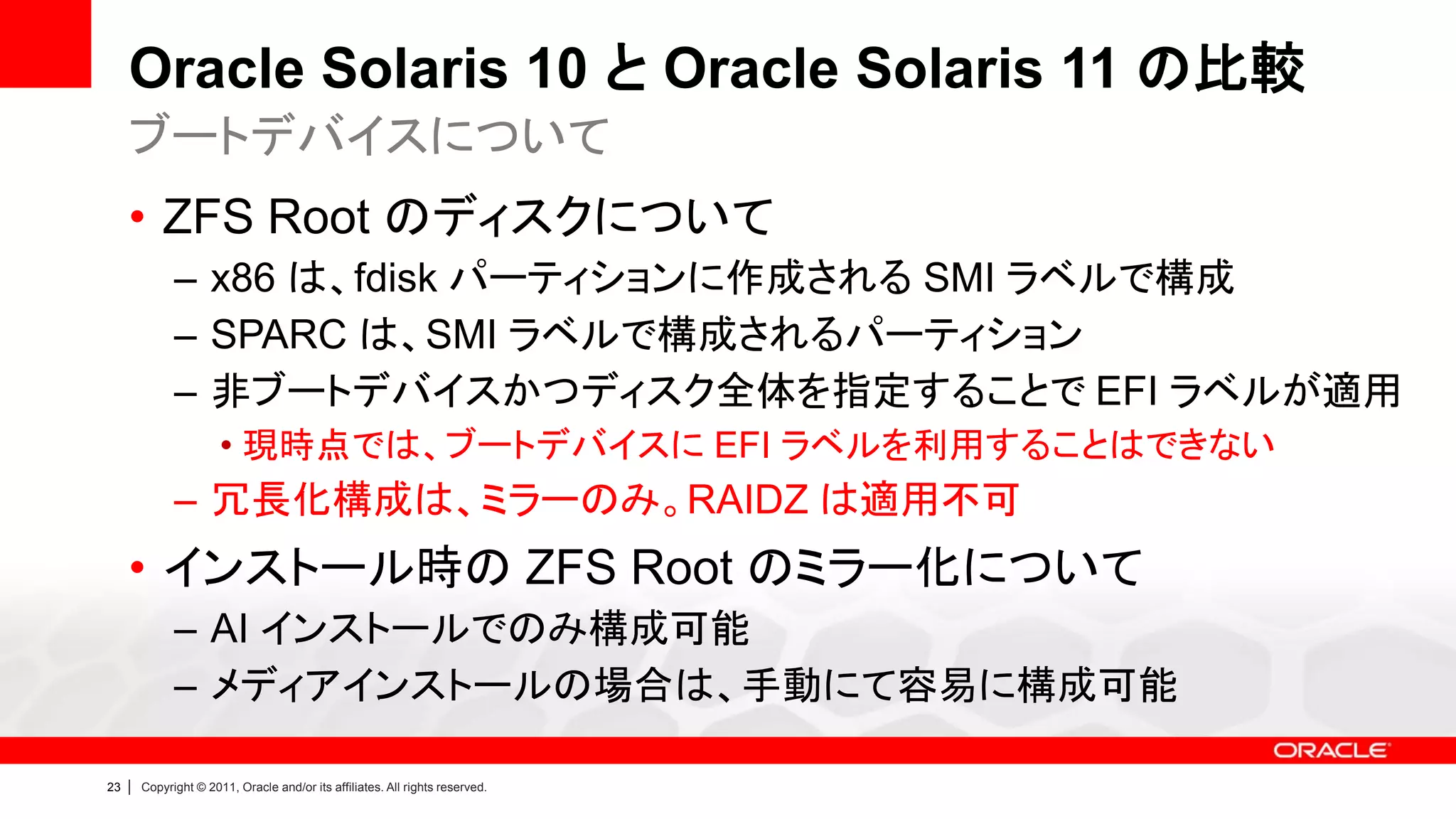 Oracle Solaris 10 と Oracle Solaris 11 の比較
     ブートデバイスについて
     • ZFS Root のディスクについて
               – x86 は、fdisk パーティションに作成される SMI ラベルで構成
               – SPARC は、SMI ラベルで構成されるパーティション
               – 非ブートデバイスかつディスク全体を指定することで EFI ラベルが適用
                        • 現時点では、ブートデバイスに EFI ラベルを利用することはできない
               – 冗長化構成は、ミラーのみ。RAIDZ は適用不可
     • インストール時の ZFS Root のミラー化について
               – AI インストールでのみ構成可能
               – メディアインストールの場合は、手動にて容易に構成可能

23   |   Copyright © 2011, Oracle and/or its affiliates. All rights reserved.
 