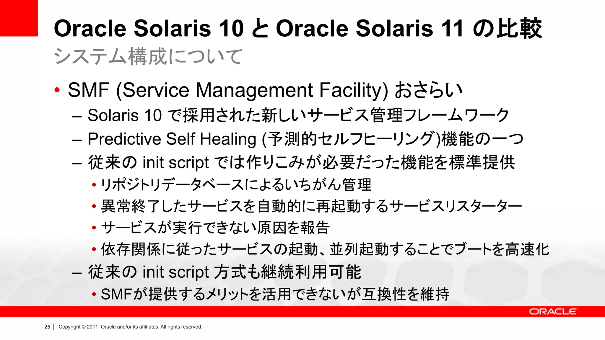 Oracle Solaris 10 と Oracle Solaris 11 の比較
     システム構成について
     • SMF (Service Management Facility) おさらい
               – Solaris 10 で採用された新しいサービス管理フレームワーク
               – Predictive Self Healing (予測的セルフヒーリング)機能の一つ
               – 従来の init script では作りこみが必要だった機能を標準提供
                        • リポジトリデータベースによるいちがん管理
                        • 異常終了したサービスを自動的に再起動するサービスリスターター
                        • サービスが実行できない原因を報告
                        • 依存関係に従ったサービスの起動、並列起動することでブートを高速化
               – 従来の init script 方式も継続利用可能
                        • SMFが提供するメリットを活用できないが互換性を維持
25   |   Copyright © 2011, Oracle and/or its affiliates. All rights reserved.
 