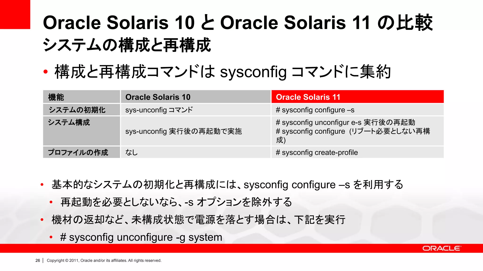 Oracle Solaris 10 と Oracle Solaris 11 の比較
     システムの構成と再構成
     • 構成と再構成コマンドは sysconfig コマンドに集約
         機能                                            Oracle Solaris 10         Oracle Solaris 11
          システムの初期化                                     sys-unconfig コマンド         # sysconfig configure –s
         システム構成                                                                  # sysconfig unconfigur e-s 実行後の再起動
                                                       sys-unconfig 実行後の再起動で実施   # sysconfig configure (リブート必要としない再構
                                                                                 成)
         プロファイルの作成                                     なし                        # sysconfig create-profile



     • 基本的なシステムの初期化と再構成には、sysconfig configure –s を利用する
          • 再起動を必要としないなら、-s オプションを除外する
     • 機材の返却など、未構成状態で電源を落とす場合は、下記を実行
          • # sysconfig unconfigure -g system
26   |   Copyright © 2011, Oracle and/or its affiliates. All rights reserved.
 