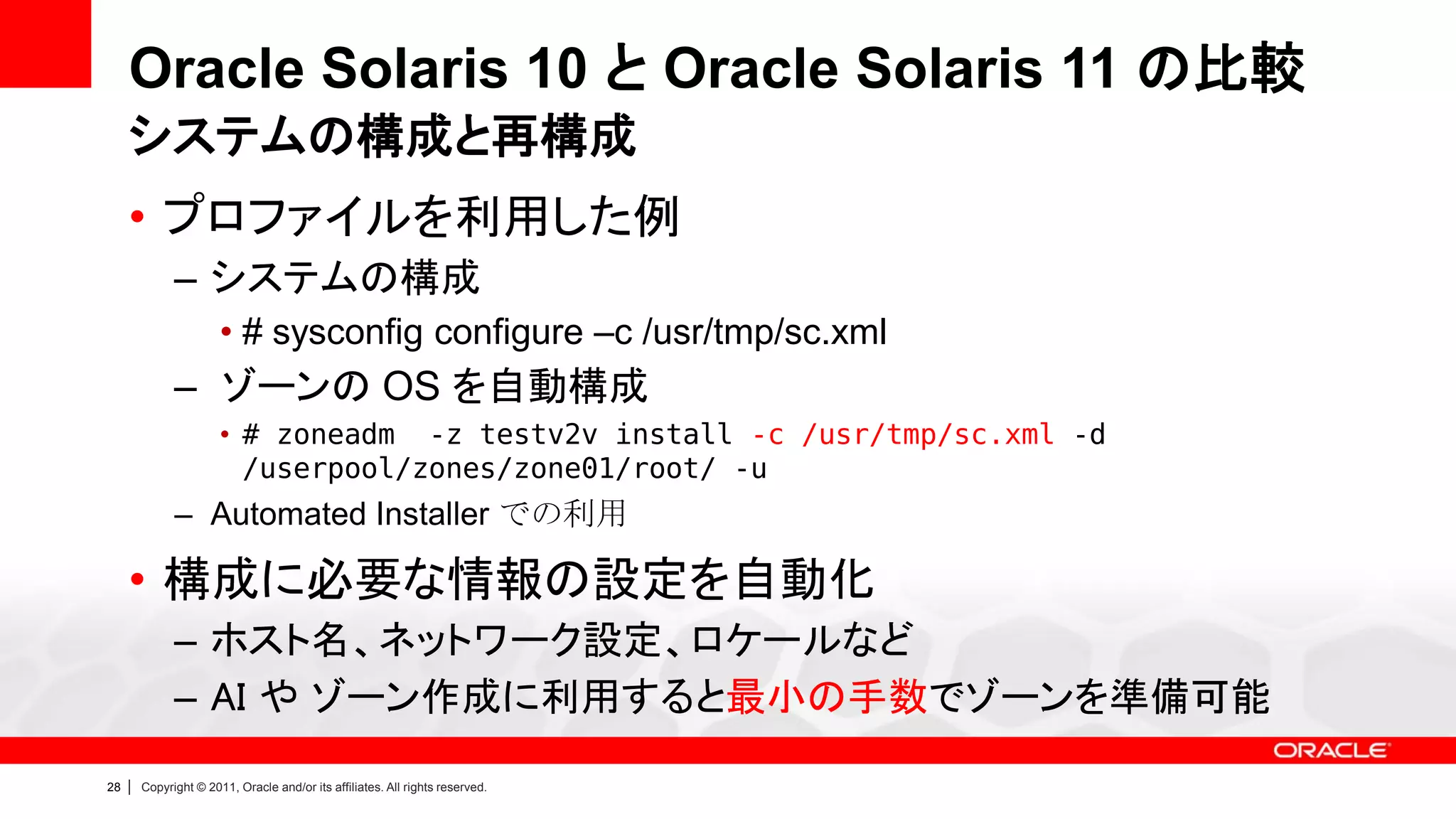 Oracle Solaris 10 と Oracle Solaris 11 の比較
     システムの構成と再構成
     • プロファイルを利用した例
               – システムの構成
                        • # sysconfig configure –c /usr/tmp/sc.xml
               – ゾーンの OS を自動構成
                        • # zoneadm -z testv2v install -c /usr/tmp/sc.xml -d
                          /userpool/zones/zone01/root/ -u
               – Automated Installer での利用

     • 構成に必要な情報の設定を自動化
               – ホスト名、ネットワーク設定、ロケールなど
               – AI や ゾーン作成に利用すると最小の手数でゾーンを準備可能
28   |   Copyright © 2011, Oracle and/or its affiliates. All rights reserved.
 