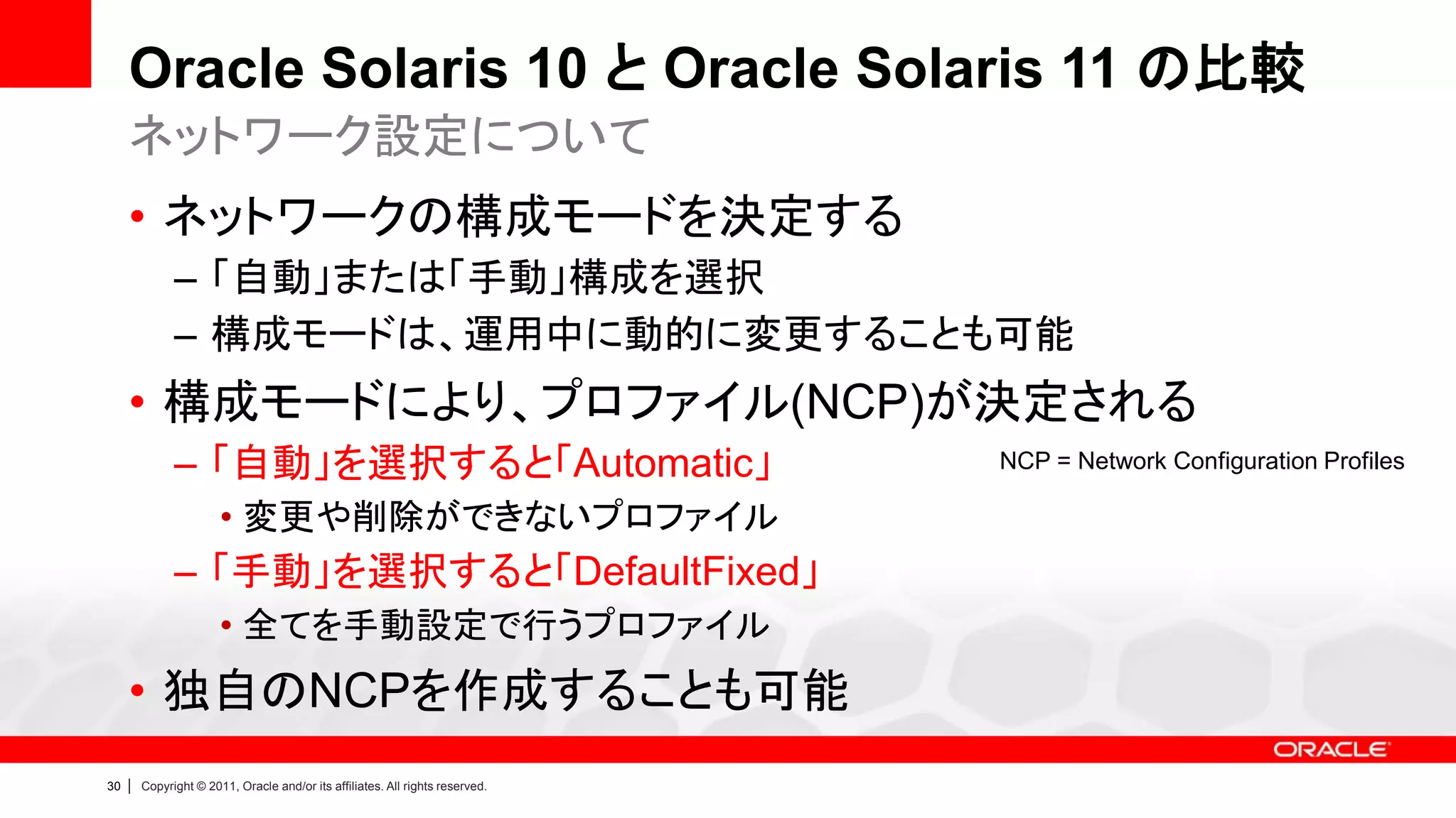 Oracle Solaris 10 と Oracle Solaris 11 の比較
     ネットワーク設定について
     • ネットワークの構成モードを決定する
               – 「自動」または「手動」構成を選択
               – 構成モードは、運用中に動的に変更することも可能
     • 構成モードにより、プロファイル(NCP)が決定される
               – 「自動」を選択すると「Automatic」                                          NCP = Network Configuration Profiles

                        • 変更や削除ができないプロファイル
               – 「手動」を選択すると「DefaultFixed」
                        • 全てを手動設定で行うプロファイル
     • 独自のNCPを作成することも可能
30   |   Copyright © 2011, Oracle and/or its affiliates. All rights reserved.
 