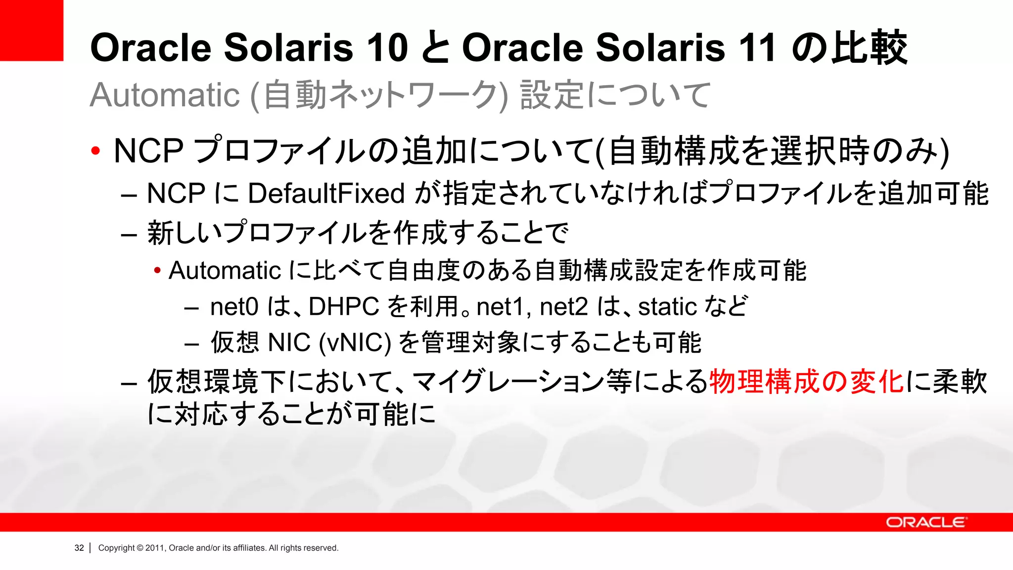 Oracle Solaris 10 と Oracle Solaris 11 の比較
     Automatic (自動ネットワーク) 設定について
     • NCP プロファイルの追加について(自動構成を選択時のみ)
               – NCP に DefaultFixed が指定されていなければプロファイルを追加可能
               – 新しいプロファイルを作成することで
                        • Automatic に比べて自由度のある自動構成設定を作成可能
                           – net0 は、DHPC を利用。net1, net2 は、static など
                           – 仮想 NIC (vNIC) を管理対象にすることも可能
               – 仮想環境下において、マイグレーション等による物理構成の変化に柔軟
                 に対応することが可能に



32   |   Copyright © 2011, Oracle and/or its affiliates. All rights reserved.
 